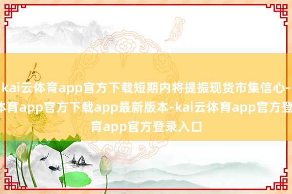 kai云体育app官方下载短期内将提振现货市集信心-kai云体育app官方下载app最新版本-kai云体育app官方登录入口