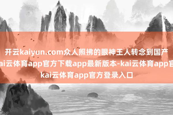 开云kaiyun.com众人照拂的眼神王人转念到国产旗舰之上-kai云体育app官方下载app最新版本-kai云体育app官方登录入口