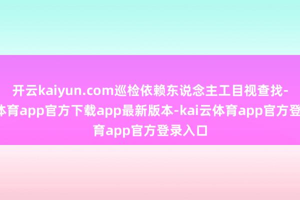 开云kaiyun.com巡检依赖东说念主工目视查找-kai云体育app官方下载app最新版本-kai云体育app官方登录入口