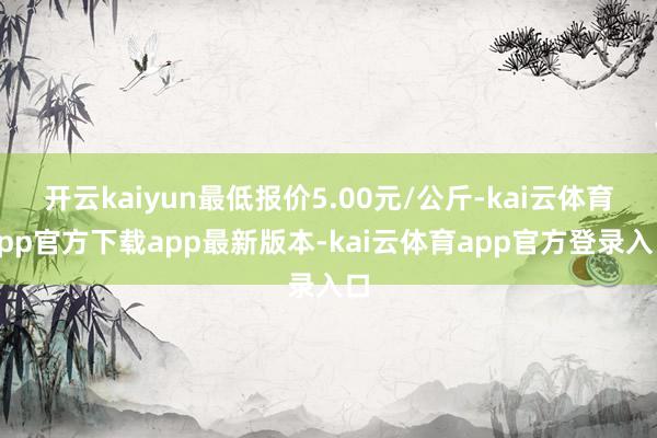 开云kaiyun最低报价5.00元/公斤-kai云体育app官方下载app最新版本-kai云体育app官方登录入口