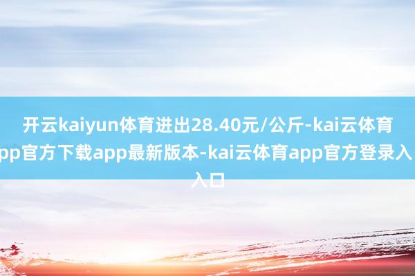 开云kaiyun体育进出28.40元/公斤-kai云体育app官方下载app最新版本-kai云体育app官方登录入口