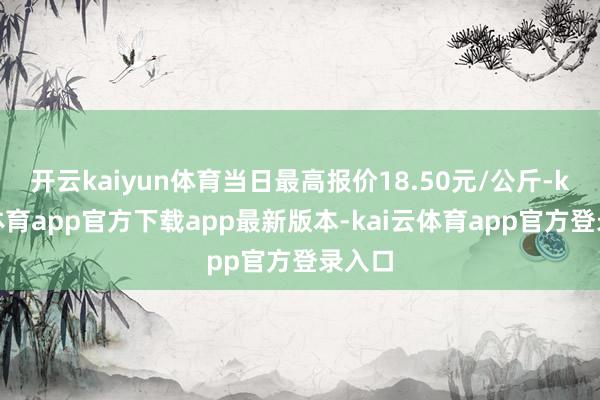 开云kaiyun体育当日最高报价18.50元/公斤-kai云体育app官方下载app最新版本-kai云体育app官方登录入口