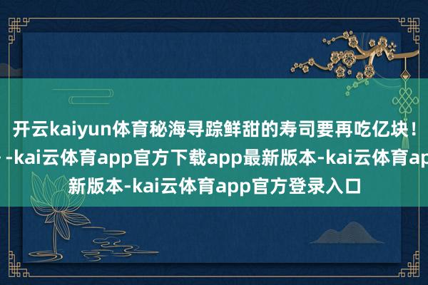 开云kaiyun体育秘海寻踪鲜甜的寿司要再吃亿块！千姬诞辰快意～-kai云体育app官方下载app最新版本-kai云体育app官方登录入口