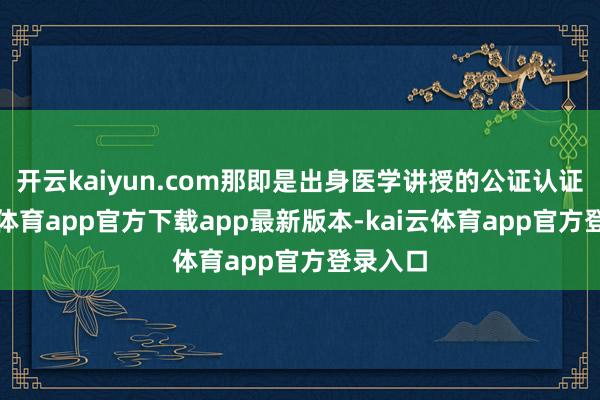 开云kaiyun.com那即是出身医学讲授的公证认证-kai云体育app官方下载app最新版本-kai云体育app官方登录入口