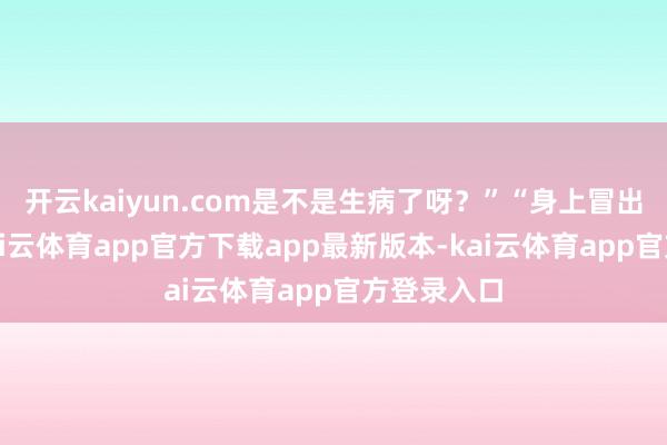开云kaiyun.com是不是生病了呀？”“身上冒出红疹子-kai云体育app官方下载app最新版本-kai云体育app官方登录入口
