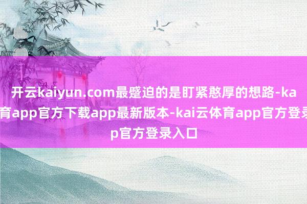 开云kaiyun.com最蹙迫的是盯紧憨厚的想路-kai云体育app官方下载app最新版本-kai云体育app官方登录入口