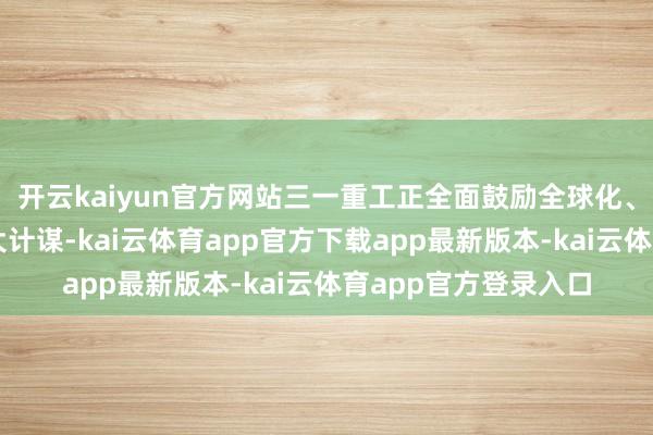 开云kaiyun官方网站三一重工正全面鼓励全球化、数智化、低碳化三大计谋-kai云体育app官方下载app最新版本-kai云体育app官方登录入口