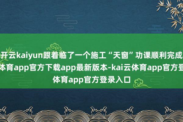 开云kaiyun跟着临了一个施工“天窗”功课顺利完成-kai云体育app官方下载app最新版本-kai云体育app官方登录入口