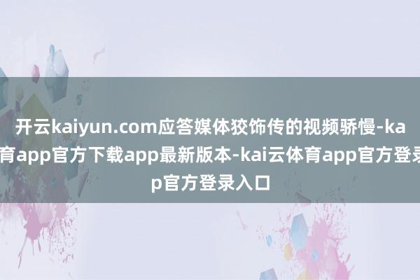 开云kaiyun.com应答媒体狡饰传的视频骄慢-kai云体育app官方下载app最新版本-kai云体育app官方登录入口