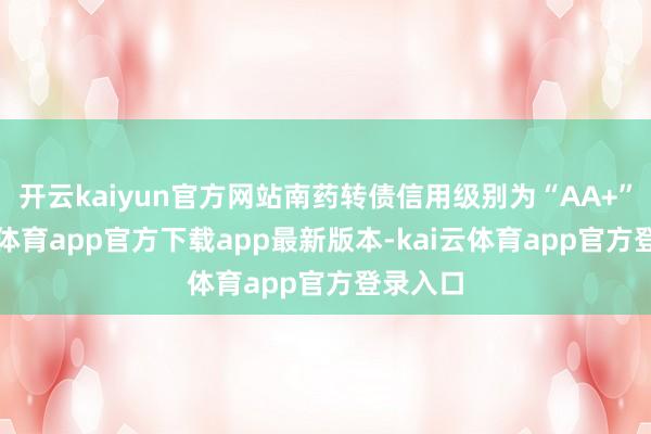 开云kaiyun官方网站南药转债信用级别为“AA+”-kai云体育app官方下载app最新版本-kai云体育app官方登录入口