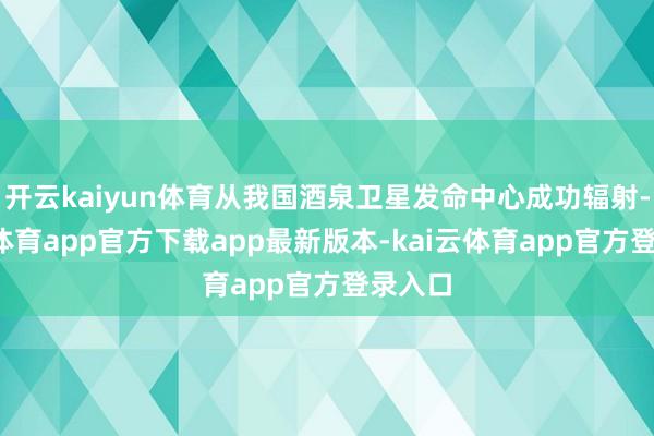开云kaiyun体育从我国酒泉卫星发命中心成功辐射-kai云体育app官方下载app最新版本-kai云体育app官方登录入口
