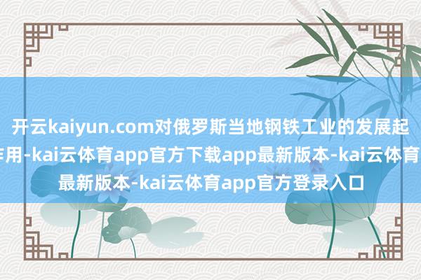 开云kaiyun.com对俄罗斯当地钢铁工业的发展起到了很大的鼓吹作用-kai云体育app官方下载app最新版本-kai云体育app官方登录入口