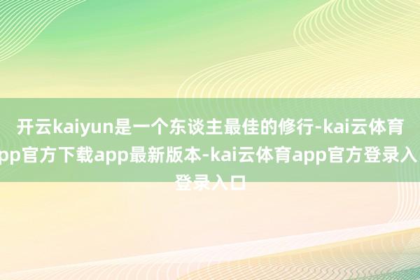 开云kaiyun是一个东谈主最佳的修行-kai云体育app官方下载app最新版本-kai云体育app官方登录入口