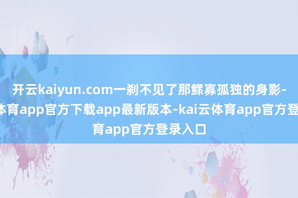 开云kaiyun.com一刹不见了那鳏寡孤独的身影-kai云体育app官方下载app最新版本-kai云体育app官方登录入口