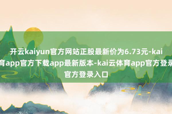 开云kaiyun官方网站正股最新价为6.73元-kai云体育app官方下载app最新版本-kai云体育app官方登录入口