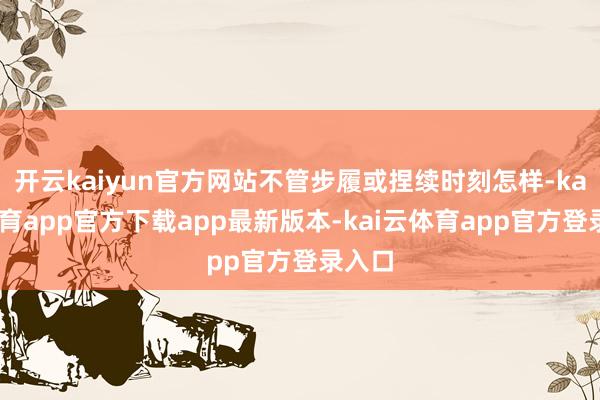 开云kaiyun官方网站不管步履或捏续时刻怎样-kai云体育app官方下载app最新版本-kai云体育app官方登录入口