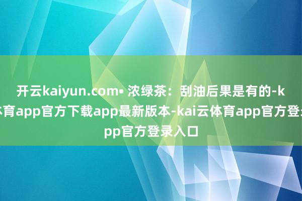 开云kaiyun.com• 浓绿茶：刮油后果是有的-kai云体育app官方下载app最新版本-kai云体育app官方登录入口