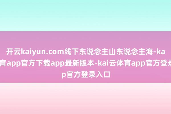 开云kaiyun.com线下东说念主山东说念主海-kai云体育app官方下载app最新版本-kai云体育app官方登录入口