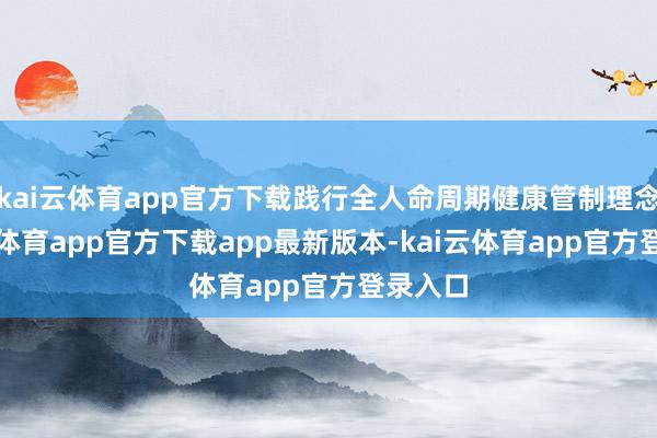 kai云体育app官方下载践行全人命周期健康管制理念-kai云体育app官方下载app最新版本-kai云体育app官方登录入口