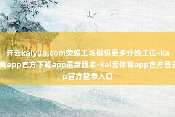开云kaiyun.com荧惑工场提供更多分娩工位-kai云体育app官方下载app最新版本-kai云体育app官方登录入口